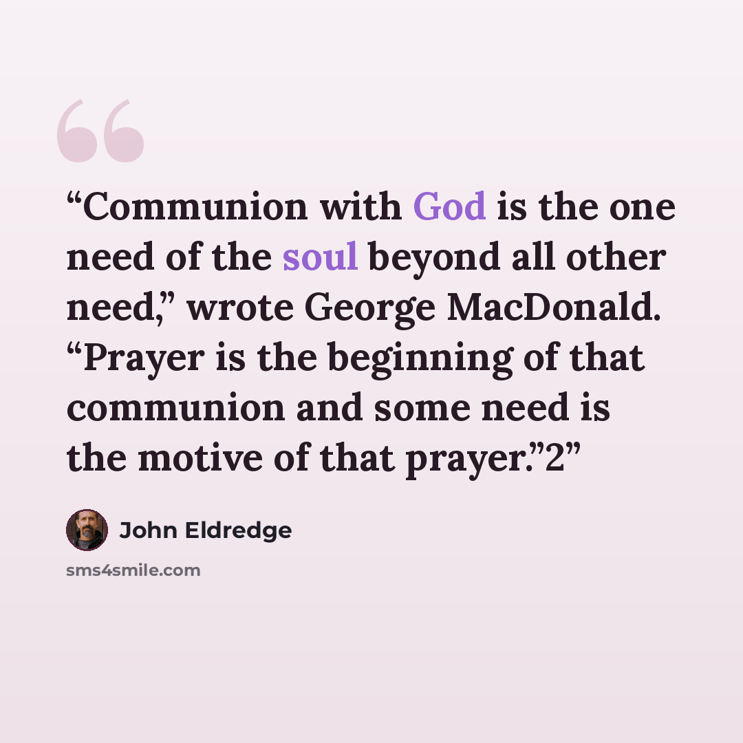 “Communion with God is the one need of the soul beyond all other need,” wrote George MacDonald. “Prayer is the beginning of that communion and some need is the motive of that prayer.”2” quote by John Eldredge