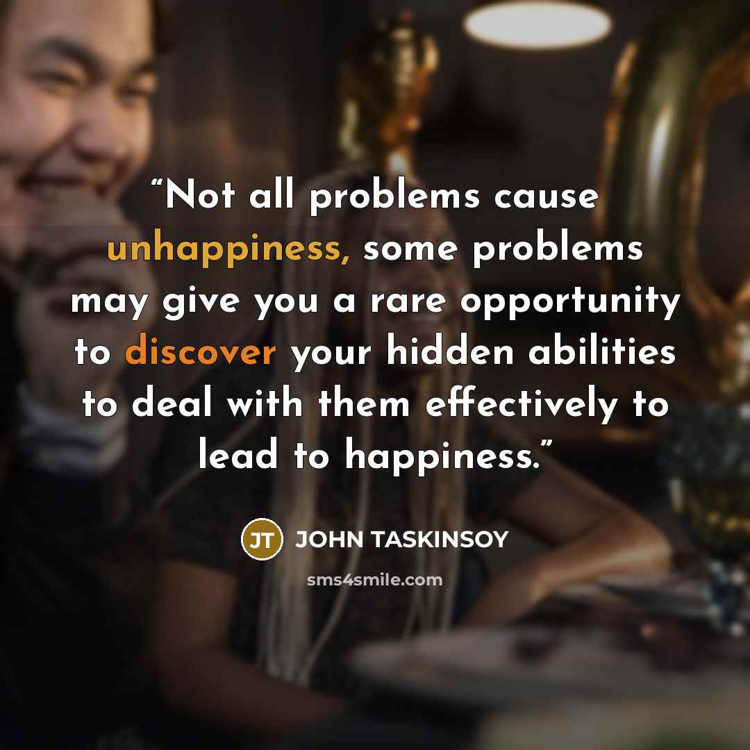 “Not all problems cause unhappiness, some problems may give you a rare opportunity to discover your hidden abilities to deal with them effectively to lead to happiness.” quote by John Taskinsoy