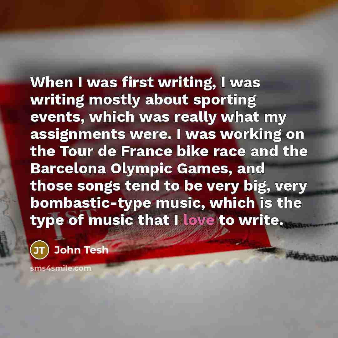 “When I was first writing, I was writing mostly about sporting events, which was really what my assignments were. I was working on the Tour de France bike race and the Barcelona Olympic Games, and those songs tend to be very big, very bombastic-type music, which is the type of music that I love to…” quote by John Tesh