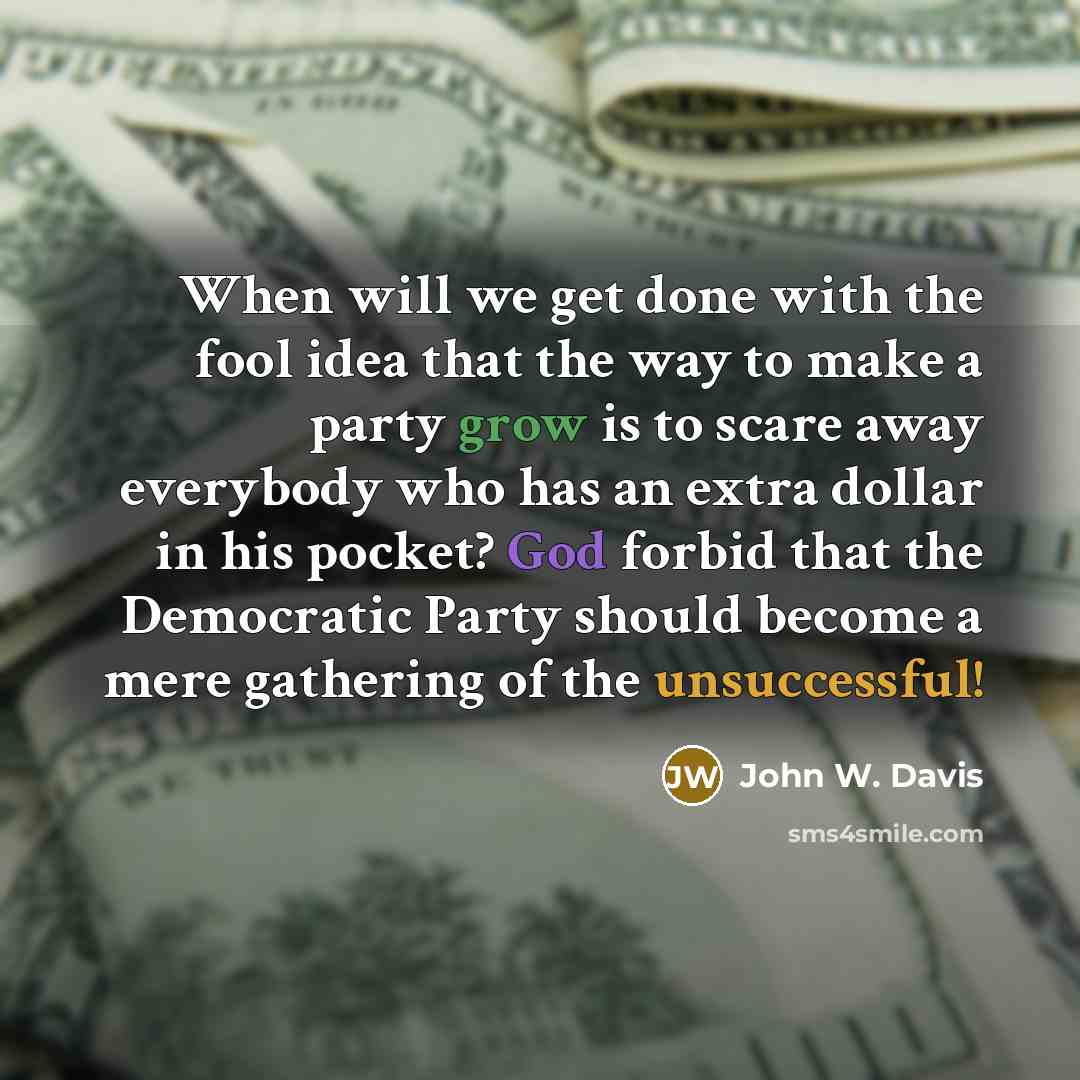 “When will we get done with the fool idea that the way to make a party grow is to scare away everybody who has an extra dollar in his pocket? God forbid that the Democratic Party should become a mere gathering of the unsuccessful!” quote by John W. Davis