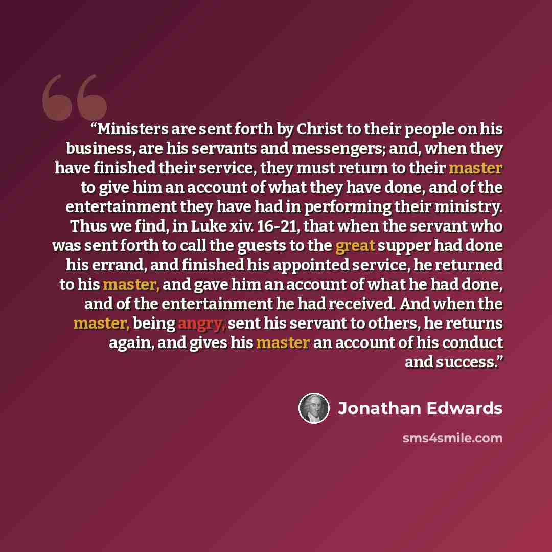 “Ministers are sent forth by Christ to their people on his business, are his servants and messengers; and, when they have finished their service, they must return to their master to give him an account of what they have done, and of the entertainment they have had in performing their ministry. Thus…” quote by Jonathan Edwards