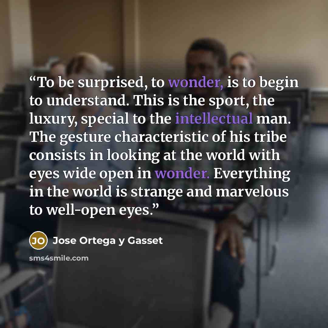 “To be surprised, to wonder, is to begin to understand. This is the sport, the luxury, special to the intellectual man. The gesture characteristic of his tribe consists in looking at the world with eyes wide open in wonder. Everything in the world is strange and marvelous to well-open eyes.” quote by José Ortega y Gasset