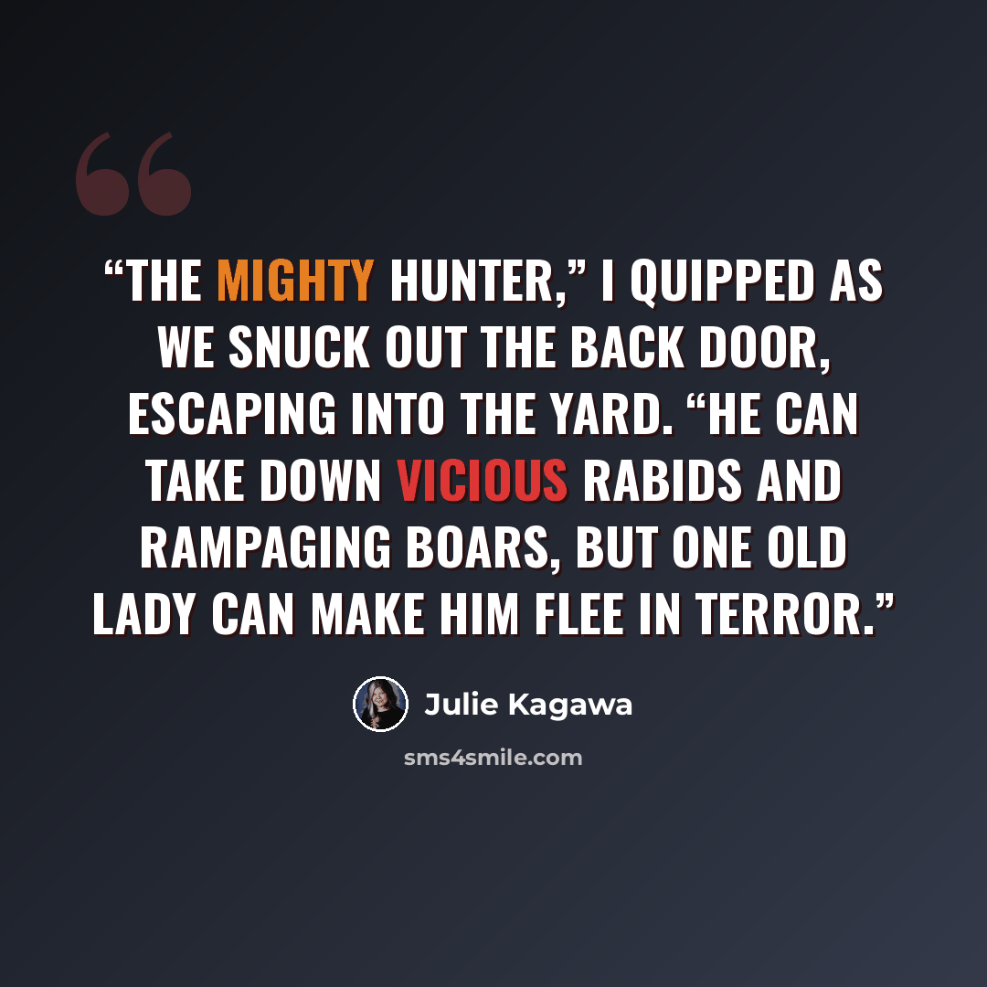 “The mighty hunter,” I quipped as we snuck out the back door, escaping into the yard. “He can take down vicious rabids and rampaging boars, but one old lady can make him flee in terror.” quote by Julie Kagawa
