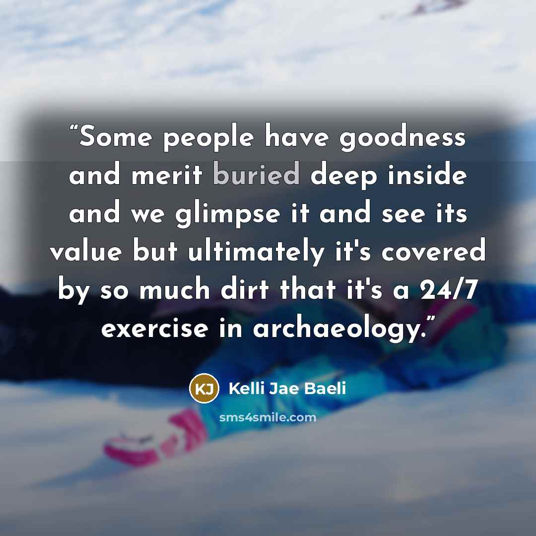 “Some people have goodness and merit buried deep inside and we glimpse it and see its value but ultimately it's covered by so much dirt that it's a 24/7 exercise in archaeology.” quote by Kelli Jae Baeli