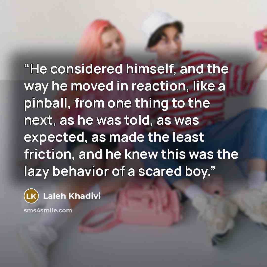 “He considered himself, and the way he moved in reaction, like a pinball, from one thing to the next, as he was told, as was expected, as made the least friction, and he knew this was the lazy behavior of a scared boy.” quote by Laleh Khadivi