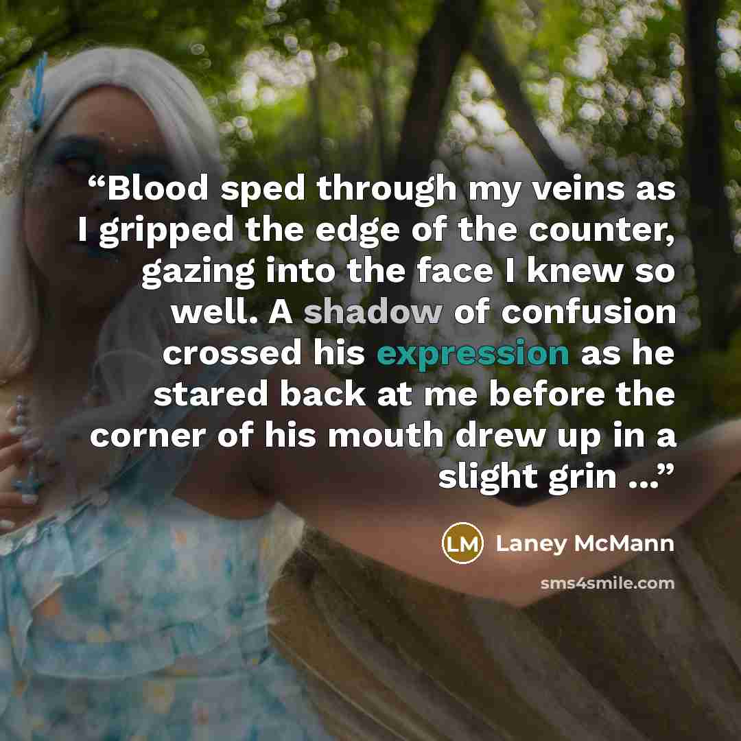 “Blood sped through my veins as I gripped the edge of the counter, gazing into the face I knew so well. A shadow of confusion crossed his expression as he stared back at me before the corner of his mouth drew up in a slight grin ...” quote by Laney McMann