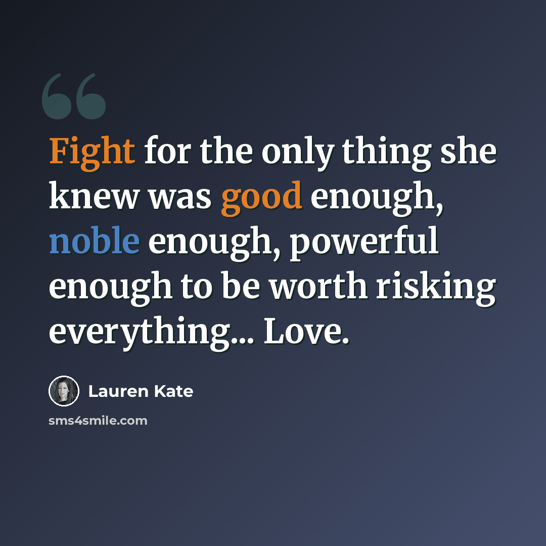 “Fight for the only thing she knew was good enough, noble enough, powerful enough to be worth risking everything... Love.” quote by Lauren Kate