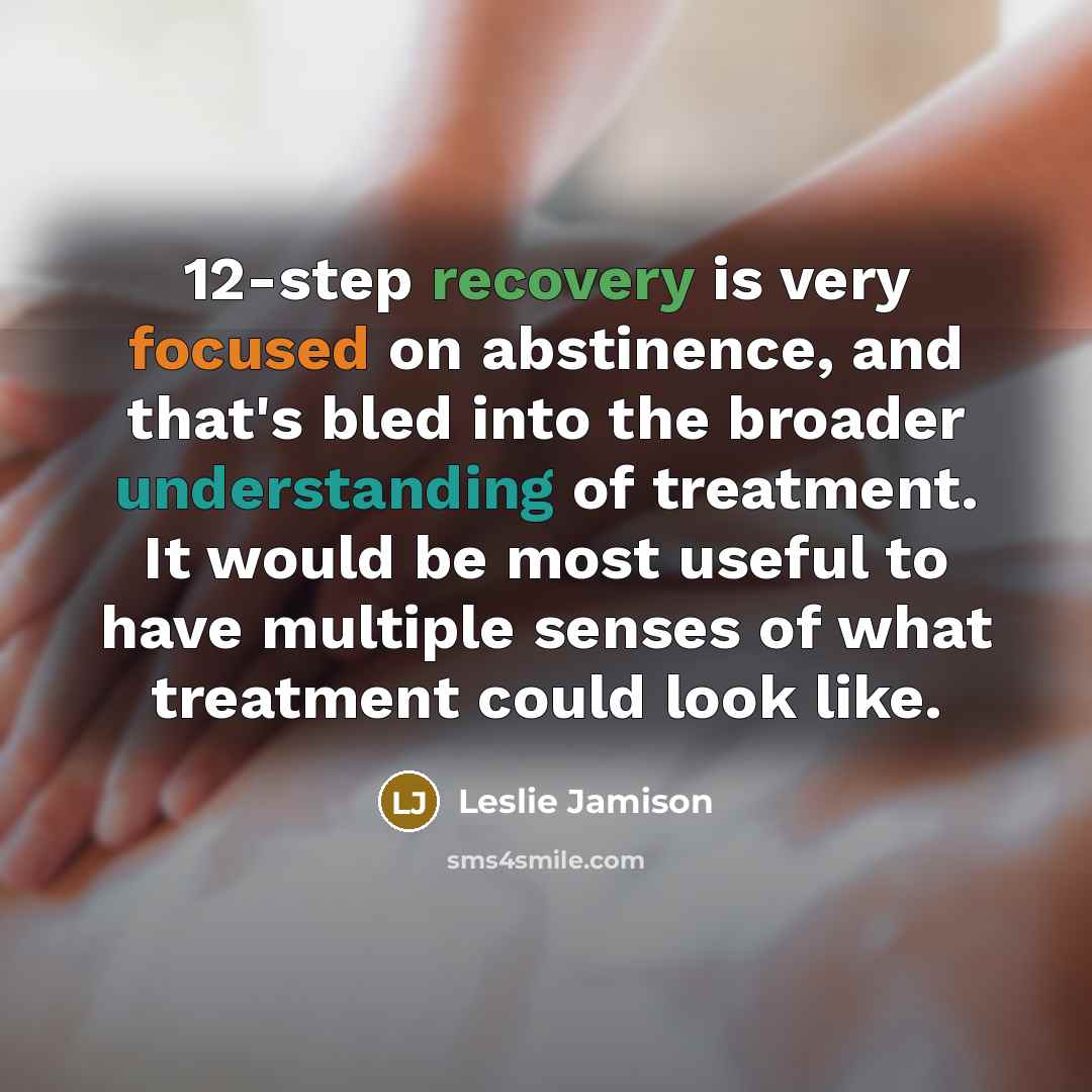 “12-step recovery is very focused on abstinence, and that's bled into the broader understanding of treatment. It would be most useful to have multiple senses of what treatment could look like.” quote by Leslie Jamison