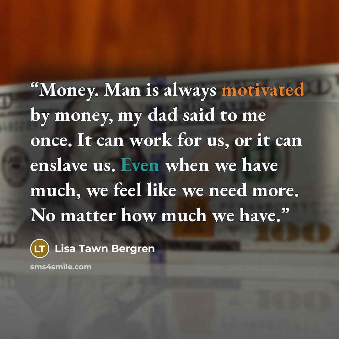 “Money. Man is always motivated by money, my dad said to me once. It can work for us, or it can enslave us. Even when we have much, we feel like we need more. No matter how much we have.” quote by Lisa Tawn Bergren