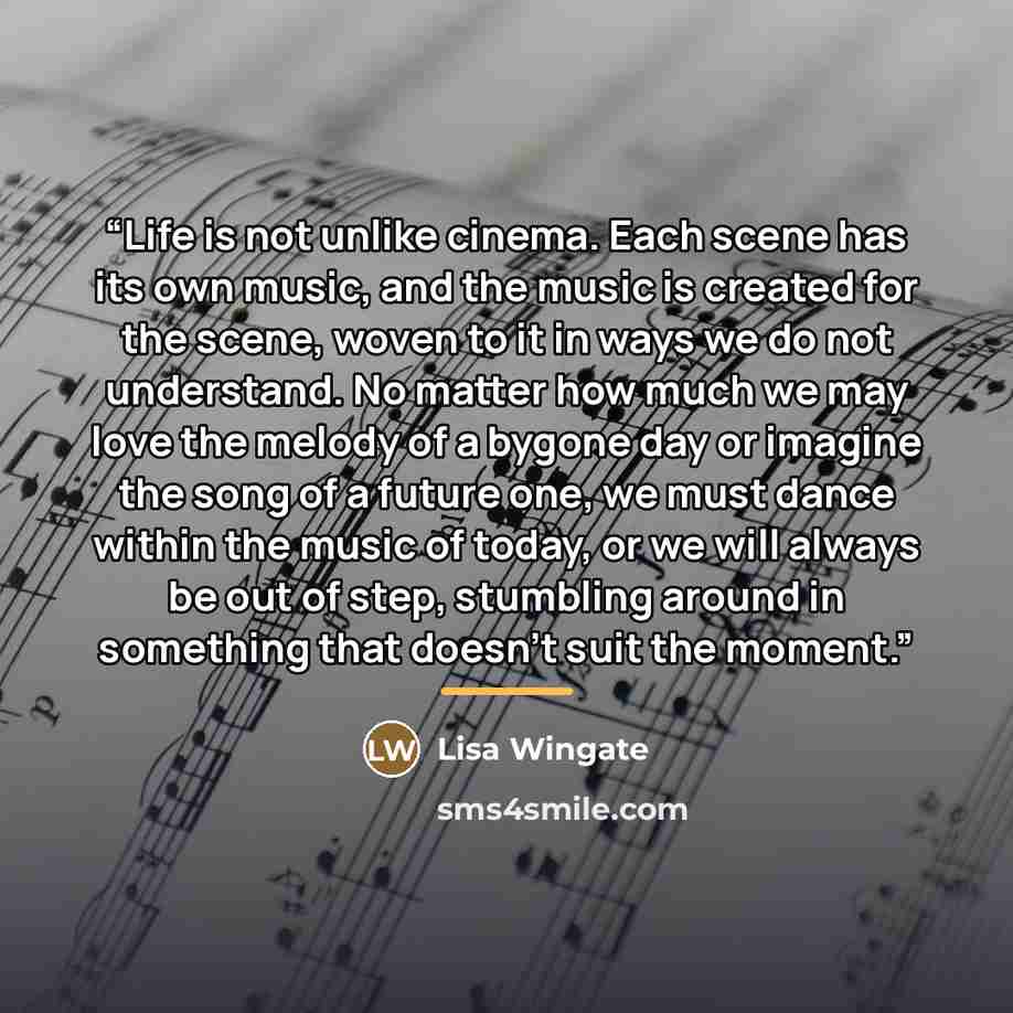 “Life is not unlike cinema. Each scene has its own music, and the music is created for the scene, woven to it in ways we do not understand. No matter how much we may love the melody of a bygone day or imagine the song of a future one, we must dance within the music of today, or we will always be…” quote by Lisa Wingate