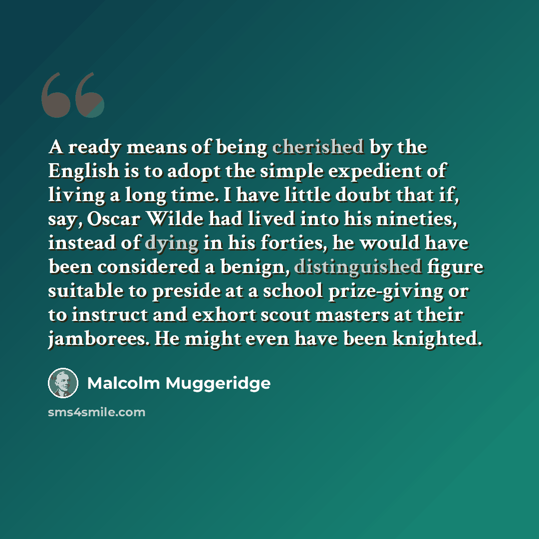 “A ready means of being cherished by the English is to adopt the simple expedient of living a long time. I have little doubt that if, say, Oscar Wilde had lived into his nineties, instead of dying in his forties, he would have been considered a benign, distinguished figure suitable to preside at a…” quote by Malcolm Muggeridge