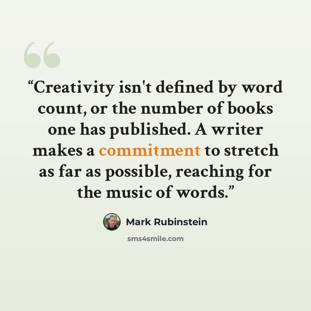 “Creativity isn't defined by word count, or the number of books one has published. A writer makes a commitment to stretch as far as possible, reaching for the music of words.” quote by Mark Rubinstein