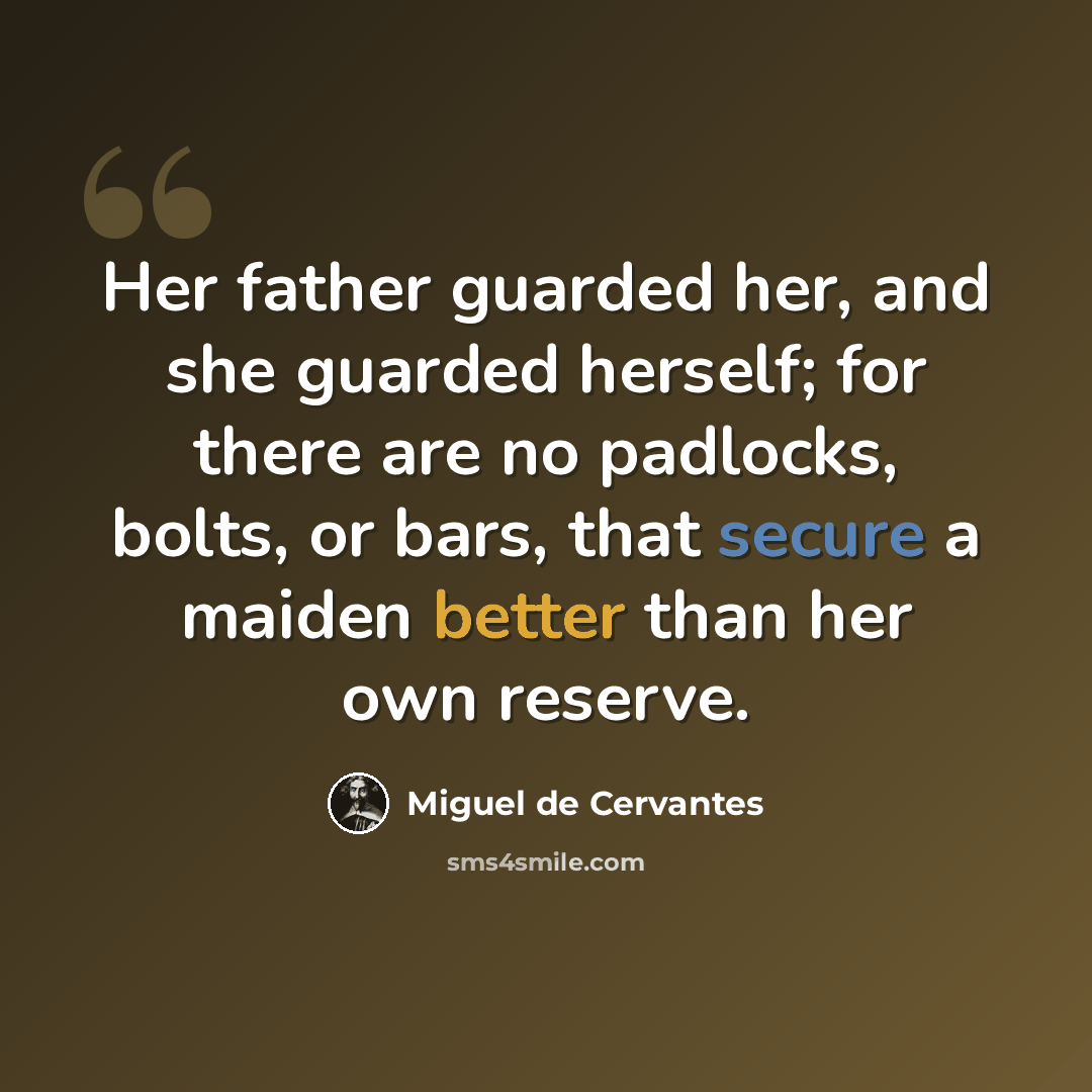 “Her father guarded her, and she guarded herself; for there are no padlocks, bolts, or bars, that secure a maiden better than her own reserve.” quote by Miguel de Cervantes