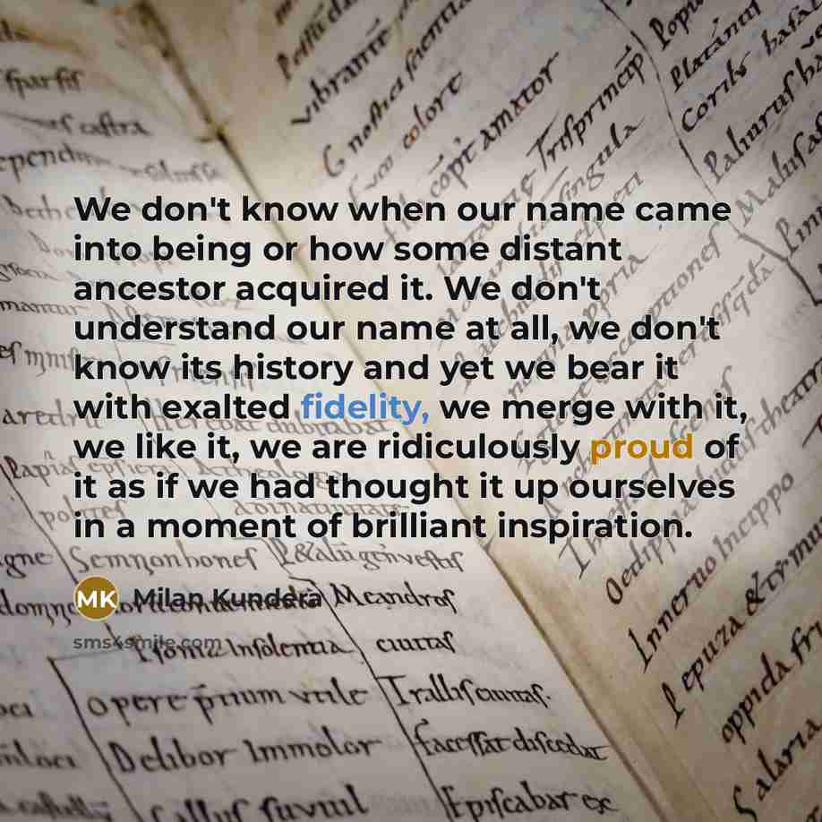 “We don't know when our name came into being or how some distant ancestor acquired it. We don't understand our name at all, we don't know its history and yet we bear it with exalted fidelity, we merge with it, we like it, we are ridiculously proud of it as if we had thought it up ourselves in a…” quote by Milan Kundera