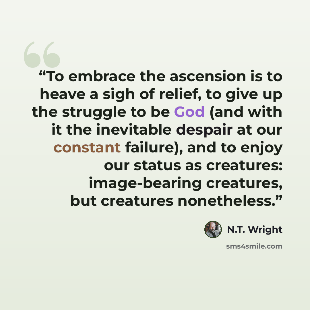 “To embrace the ascension is to heave a sigh of relief, to give up the struggle to be God (and with it the inevitable despair at our constant failure), and to enjoy our status as creatures: image-bearing creatures, but creatures nonetheless.” quote by N.T. Wright