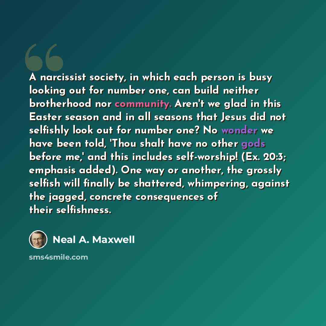 “A narcissist society, in which each person is busy looking out for number one, can build neither brotherhood nor community. Aren't we glad in this Easter season and in all seasons that Jesus did not selfishly look out for number one? No wonder we have been told, 'Thou shalt have no other gods…” quote by Neal A. Maxwell