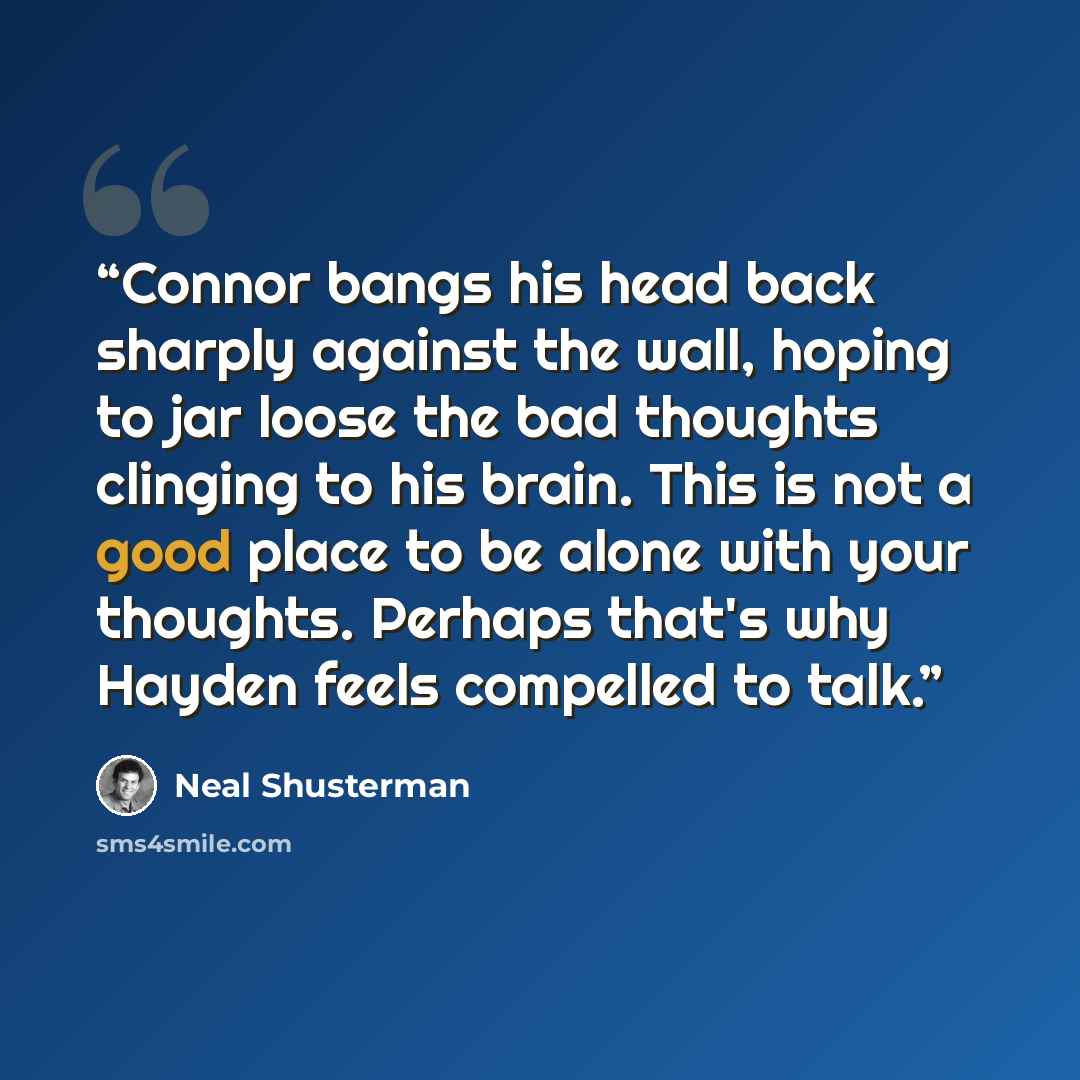 “Connor bangs his head back sharply against the wall, hoping to jar loose the bad thoughts clinging to his brain. This is not a good place to be alone with your thoughts. Perhaps that's why Hayden feels compelled to talk.” quote by Neal Shusterman