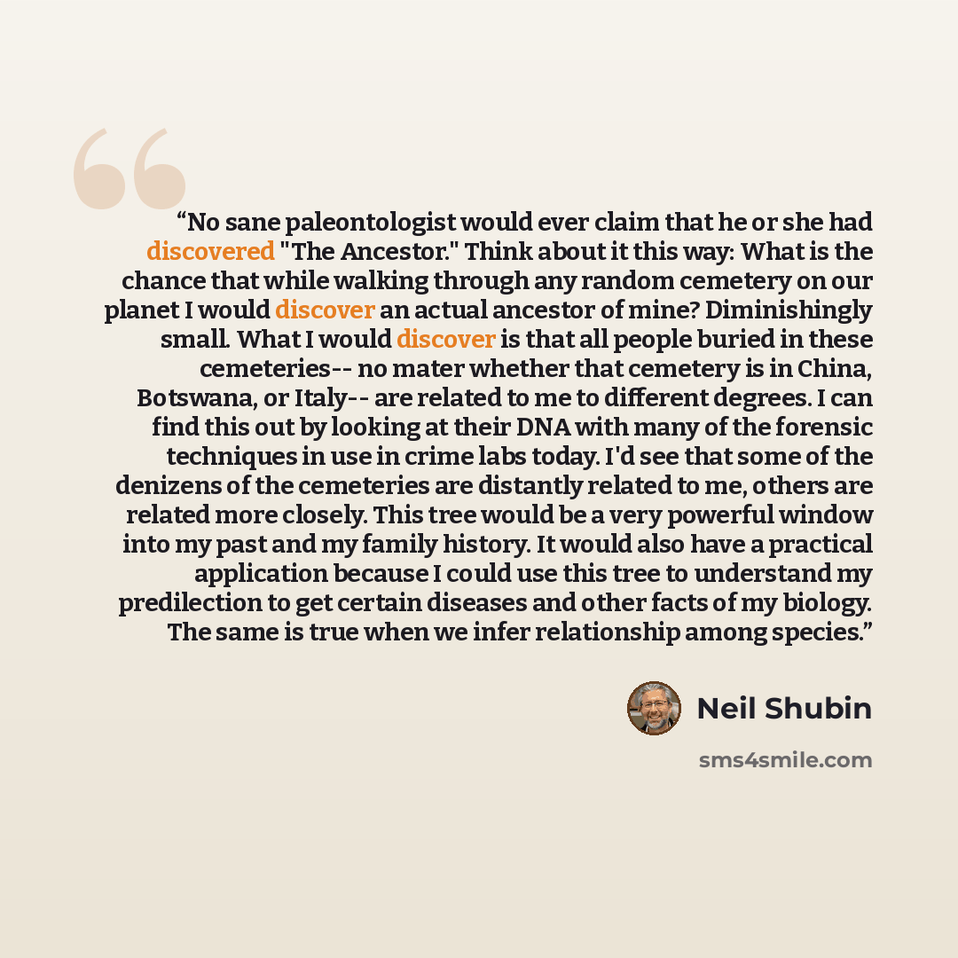 “No sane paleontologist would ever claim that he or she had discovered "The Ancestor." Think about it this way: What is the chance that while walking through any random cemetery on our planet I would discover an actual ancestor of mine? Diminishingly small. What I would discover is that all people…” quote by Neil Shubin