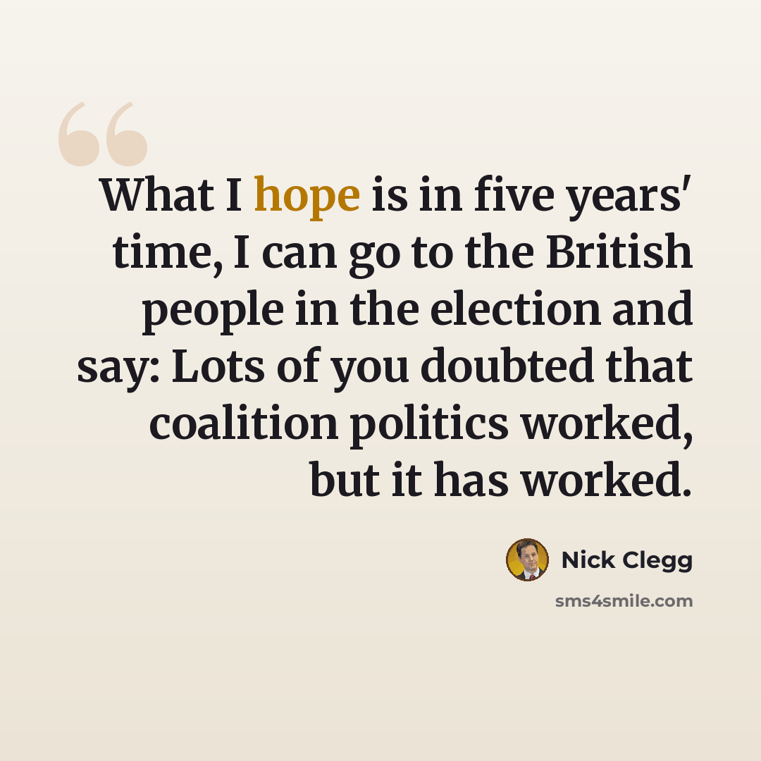 “What I hope is in five years' time, I can go to the British people in the election and say: Lots of you doubted that coalition politics worked, but it has worked.” quote by Nick Clegg