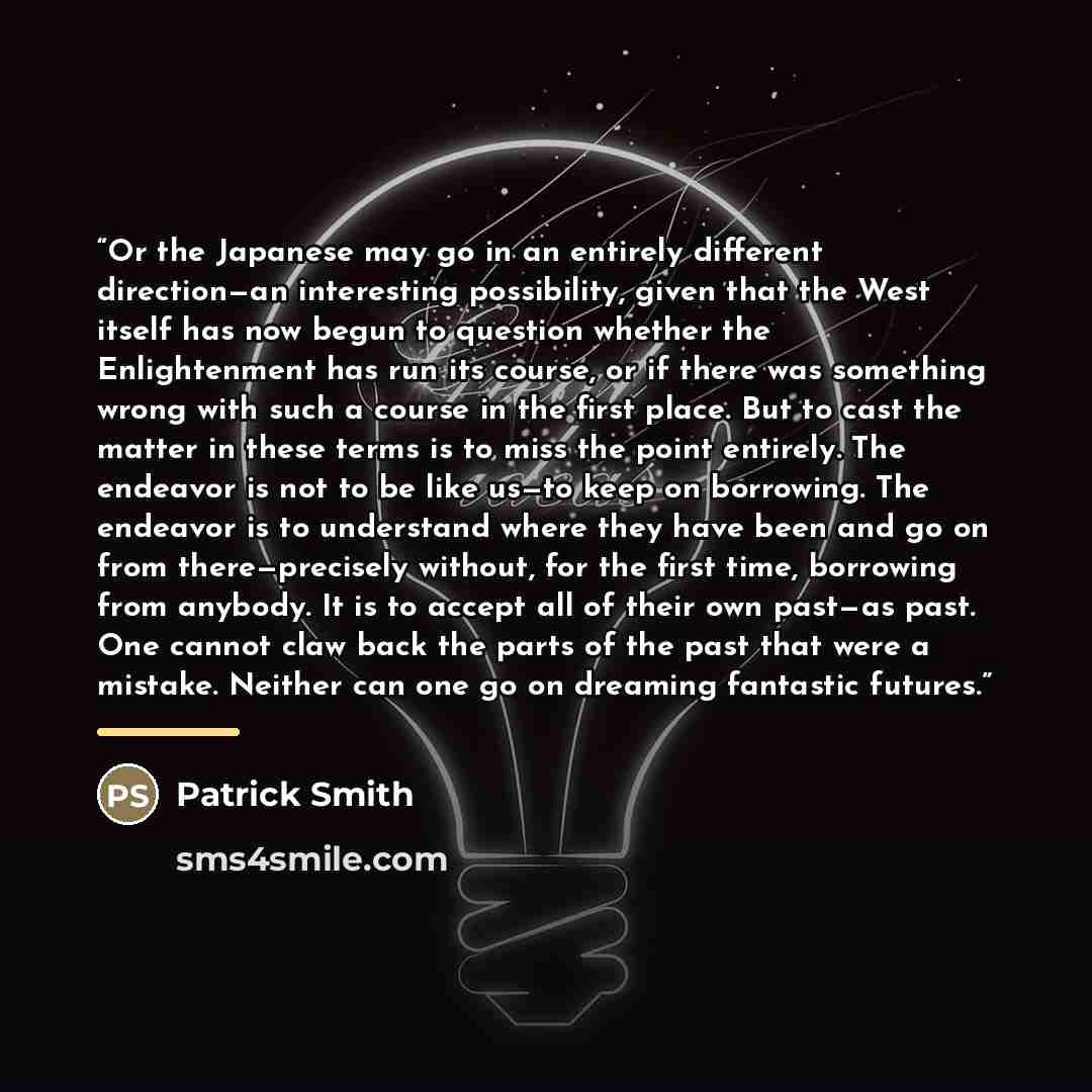 “Or the Japanese may go in an entirely different direction—an interesting possibility, given that the West itself has now begun to question whether the Enlightenment has run its course, or if there was something wrong with such a course in the first place. But to cast the matter in these terms is…” quote by Patrick Smith