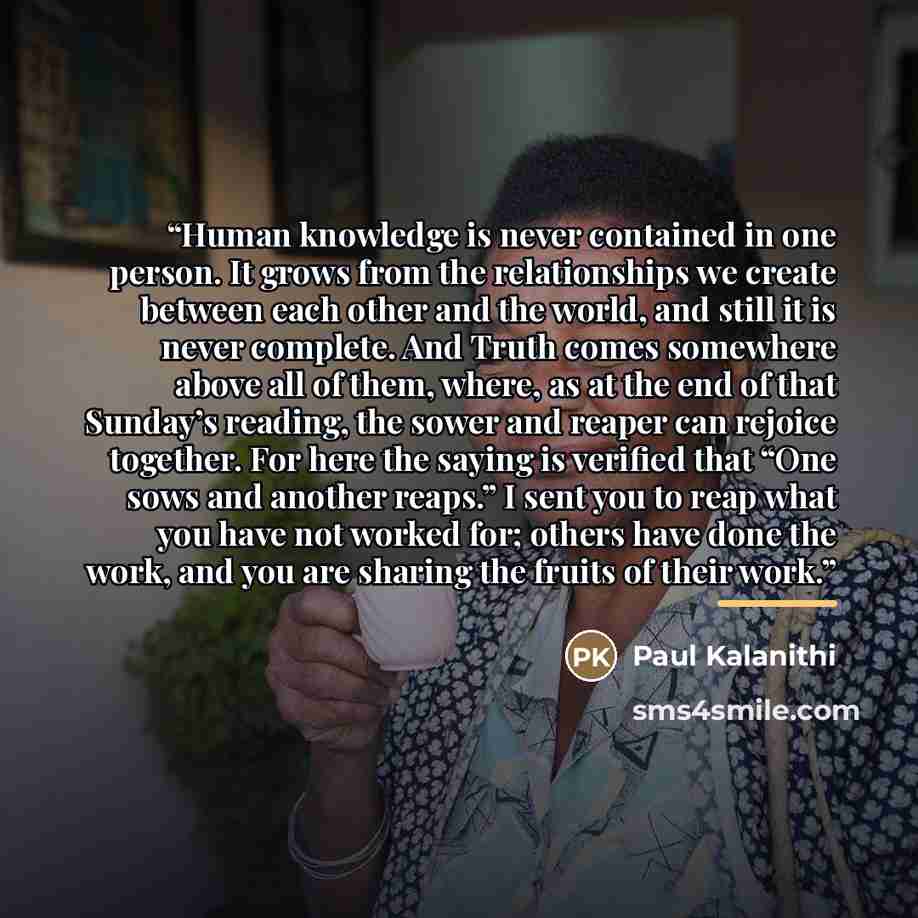 “Human knowledge is never contained in one person. It grows from the relationships we create between each other and the world, and still it is never complete. And Truth comes somewhere above all of them, where, as at the end of that Sunday’s reading, the sower and reaper can rejoice together. For…” quote by Paul Kalanithi