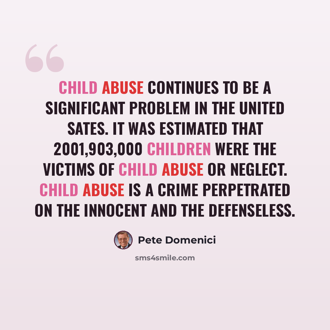 “Child abuse continues to be a significant problem in the United Sates. It was estimated that 2001,903,000 children were the victims of child abuse or neglect. Child abuse is a crime perpetrated on the innocent and the defenseless.” quote by Pete Domenici