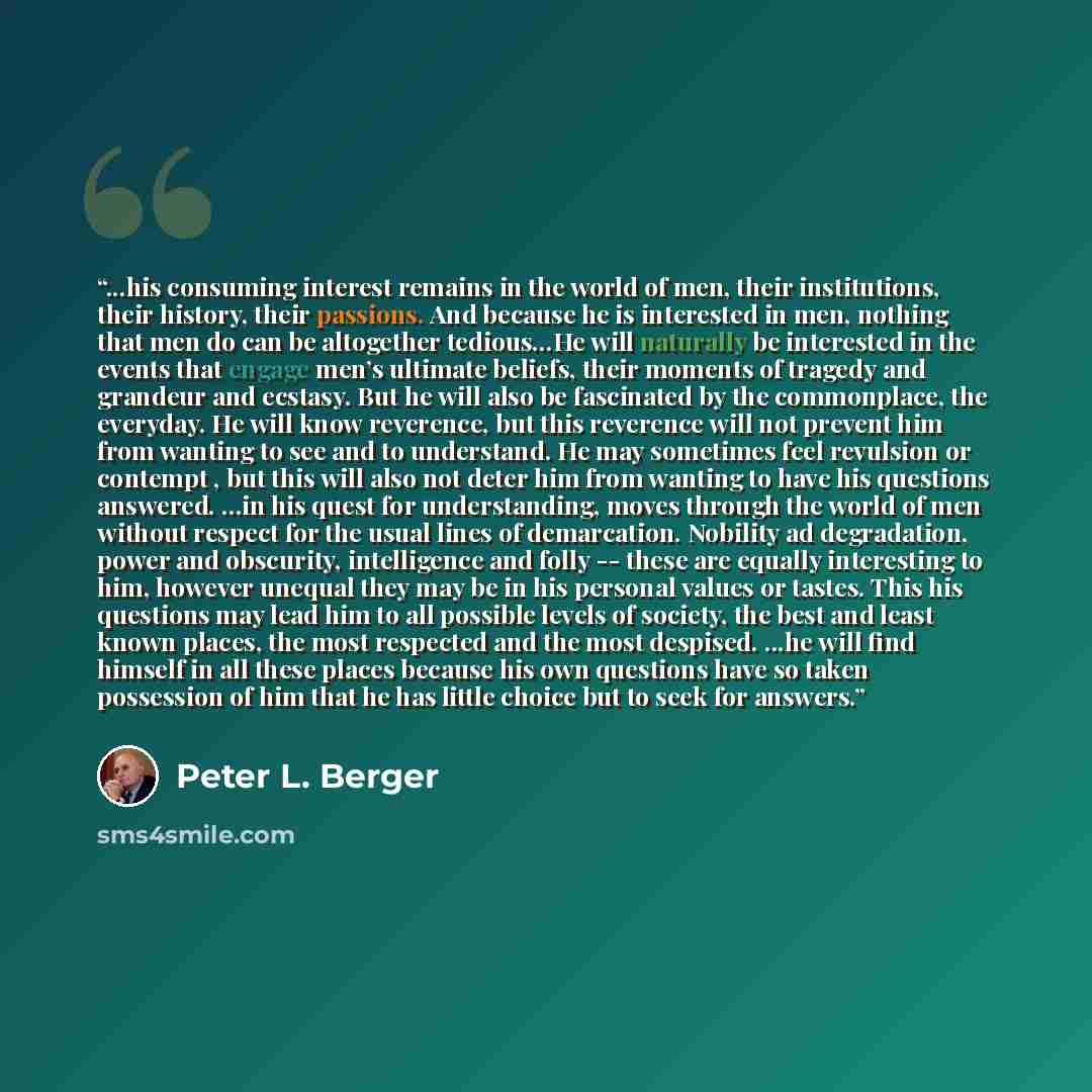 “...his consuming interest remains in the world of men, their institutions, their history, their passions. And because he is interested in men, nothing that men do can be altogether tedious...He will naturally be interested in the events that engage men’s ultimate beliefs, their moments of tragedy…” quote by Peter L. Berger