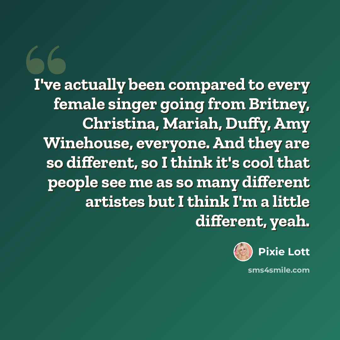 “I've actually been compared to every female singer going from Britney, Christina, Mariah, Duffy, Amy Winehouse, everyone. And they are so different, so I think it's cool that people see me as so many different artistes but I think I'm a little different, yeah.” quote by Pixie Lott