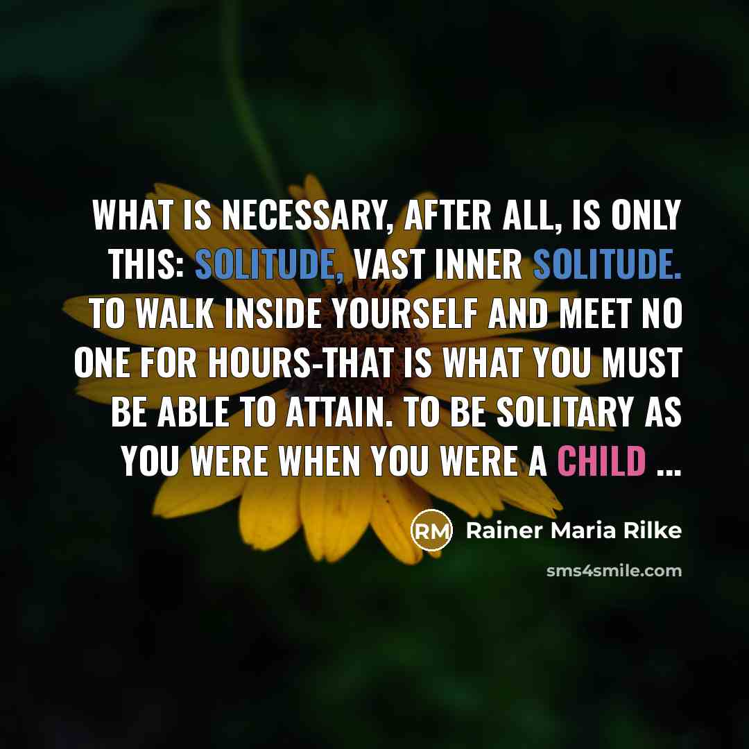 “What is necessary, after all, is only this: solitude, vast inner solitude. To walk inside yourself and meet no one for hours-that is what you must be able to attain. To be solitary as you were when you were a child ...” quote by Rainer Maria Rilke