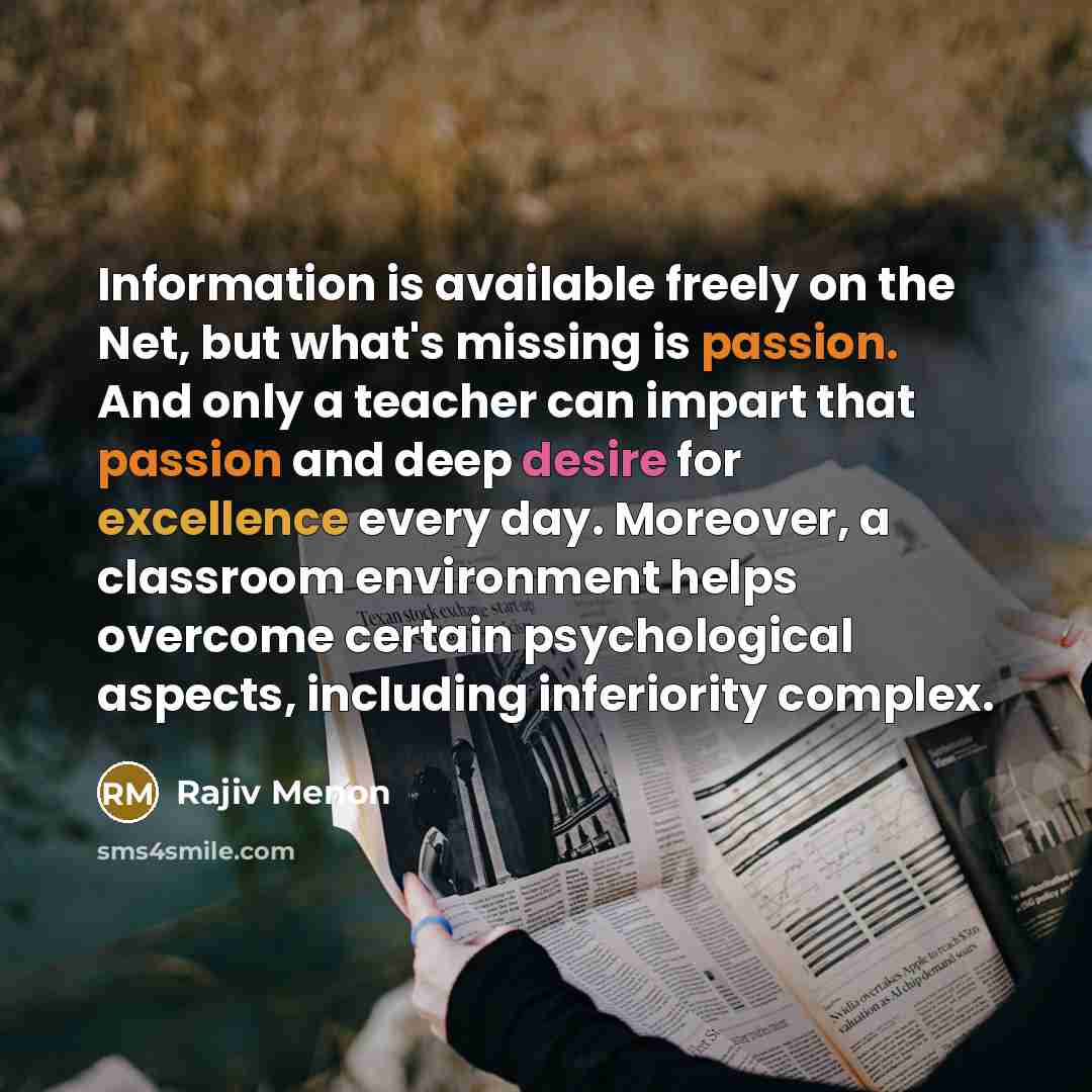 “Information is available freely on the Net, but what's missing is passion. And only a teacher can impart that passion and deep desire for excellence every day. Moreover, a classroom environment helps overcome certain psychological aspects, including inferiority complex.” quote by Rajiv Menon
