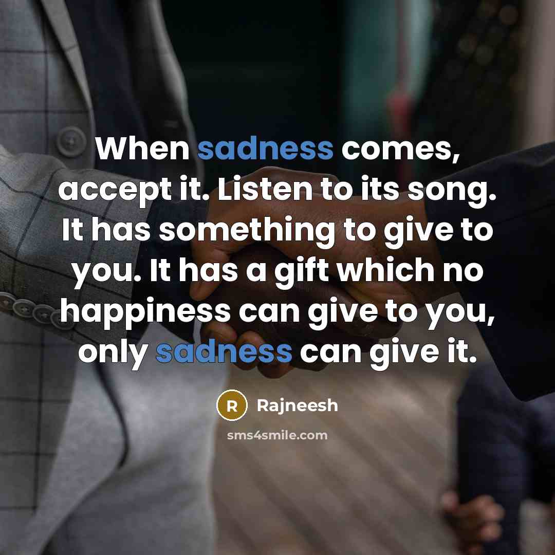 “When sadness comes, accept it. Listen to its song. It has something to give to you. It has a gift which no happiness can give to you, only sadness can give it.” quote by Rajneesh