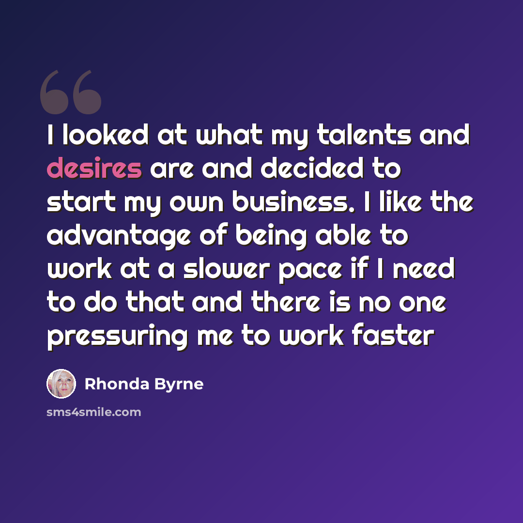 “I looked at what my talents and desires are and decided to start my own business. I like the advantage of being able to work at a slower pace if I need to do that and there is no one pressuring me to work faster” quote by Rhonda Byrne