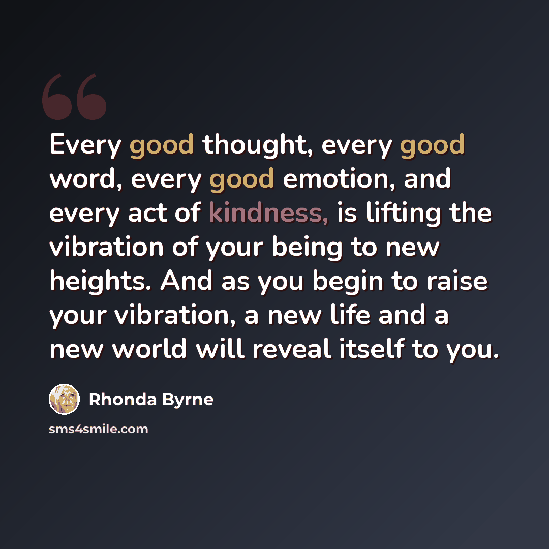“Every good thought, every good word, every good emotion, and every act of kindness, is lifting the vibration of your being to new heights. And as you begin to raise your vibration, a new life and a new world will reveal itself to you.” quote by Rhonda Byrne