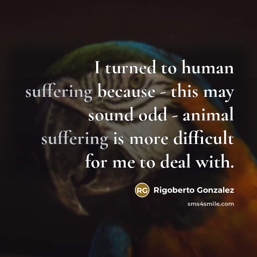 “I turned to human suffering because - this may sound odd - animal suffering is more difficult for me to deal with.” quote by Rigoberto Gonzalez