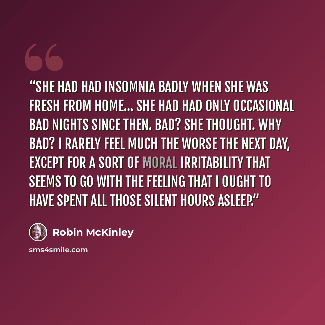 “She had had insomnia badly when she was fresh from Home… She had had only occasional bad nights since then. Bad? she thought. Why bad? I rarely feel much the worse the next day, except for a sort of moral irritability that seems to go with the feeling that I ought to have spent all those silent…” quote by Robin McKinley