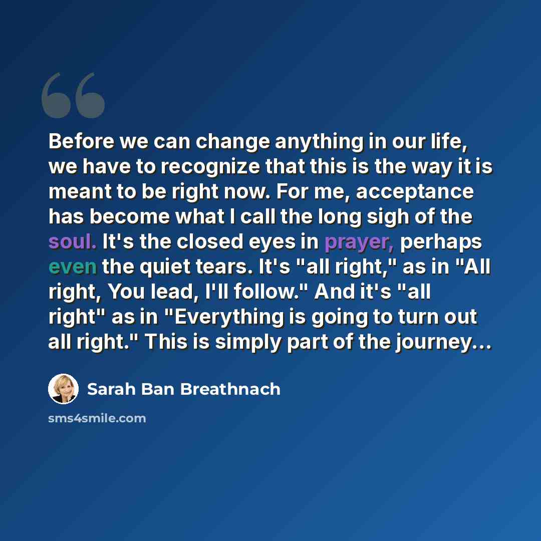 “Before we can change anything in our life, we have to recognize that this is the way it is meant to be right now. For me, acceptance has become what I call the long sigh of the soul. It's the closed eyes in prayer, perhaps even the quiet tears. It's "all right," as in "All right, You lead, I'll…” quote by Sarah Ban Breathnach