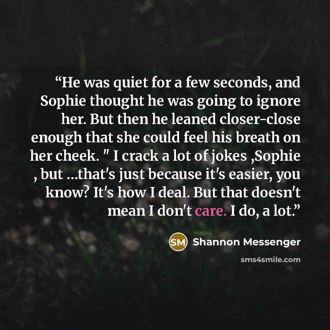 “He was quiet for a few seconds, and Sophie thought he was going to ignore her. But then he leaned closer-close enough that she could feel his breath on her cheek. " I crack a lot of jokes ,Sophie , but …that's just because it's easier, you know? It's how I deal. But that doesn't mean I don't care…” quote by Shannon Messenger
