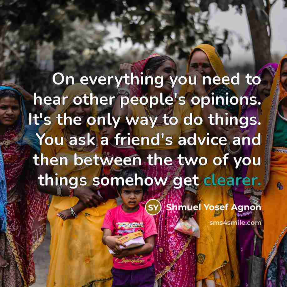 “On everything you need to hear other people's opinions. It's the only way to do things. You ask a friend's advice and then between the two of you things somehow get clearer.” quote by Shmuel Yosef Agnon
