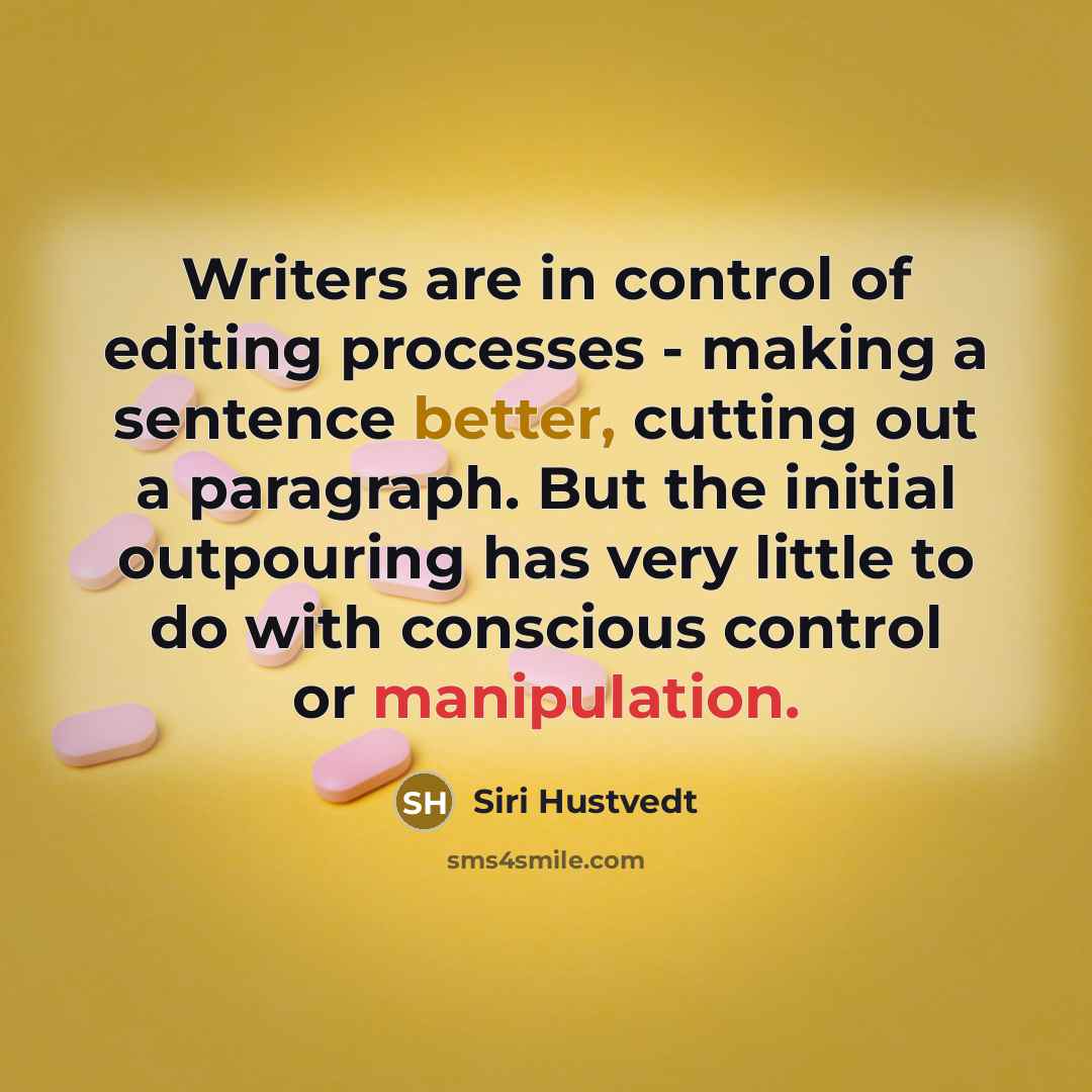 “Writers are in control of editing processes - making a sentence better, cutting out a paragraph. But the initial outpouring has very little to do with conscious control or manipulation.” quote by Siri Hustvedt