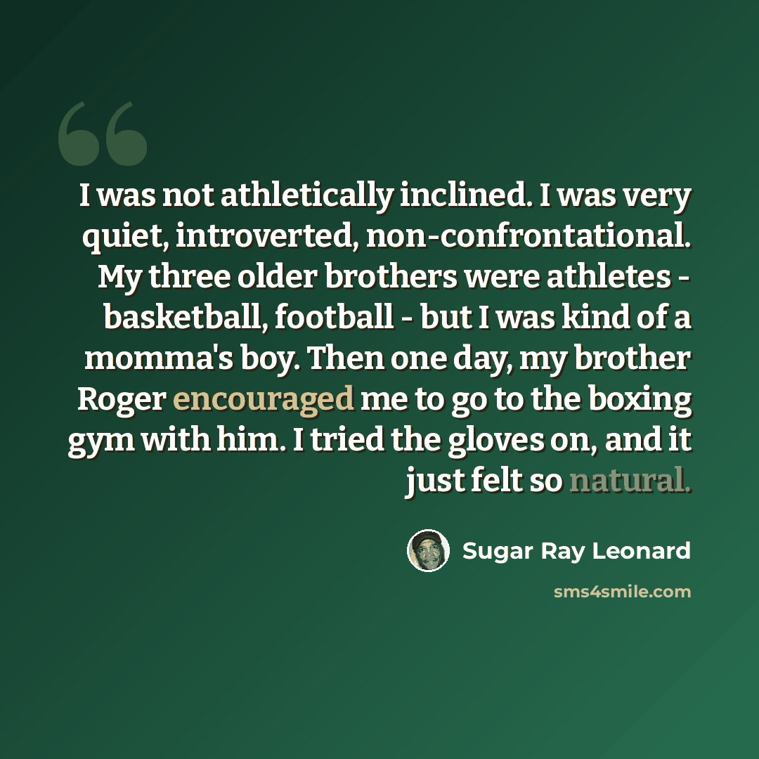 “I was not athletically inclined. I was very quiet, introverted, non-confrontational. My three older brothers were athletes - basketball, football - but I was kind of a momma's boy. Then one day, my brother Roger encouraged me to go to the boxing gym with him. I tried the gloves on, and it just…” quote by Sugar Ray Leonard