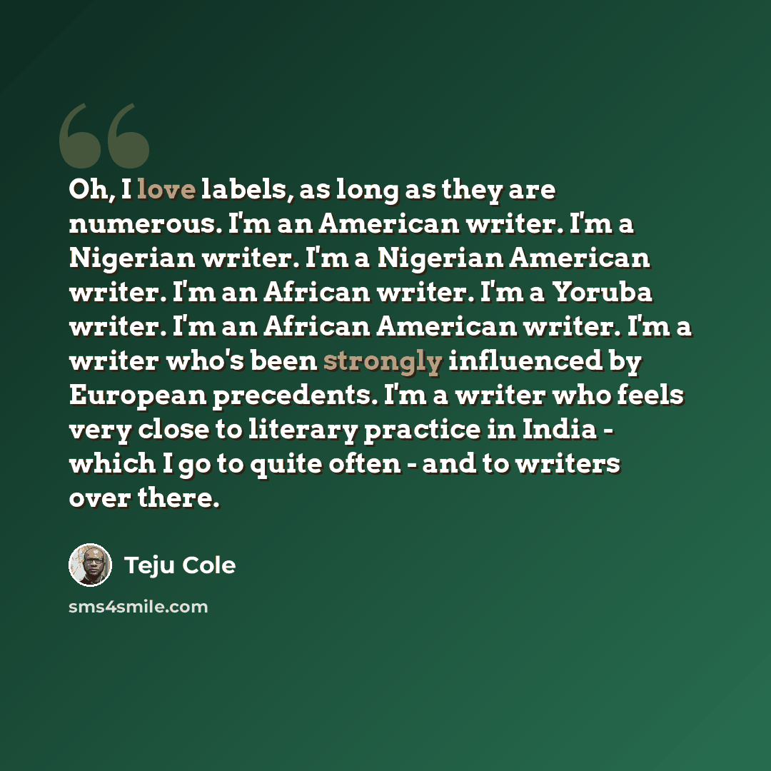“Oh, I love labels, as long as they are numerous. I'm an American writer. I'm a Nigerian writer. I'm a Nigerian American writer. I'm an African writer. I'm a Yoruba writer. I'm an African American writer. I'm a writer who's been strongly influenced by European precedents. I'm a writer who feels…” quote by Teju Cole