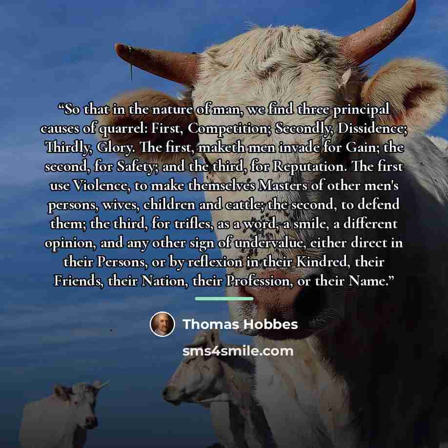 “So that in the nature of man, we find three principal causes of quarrel: First, Competition; Secondly, Dissidence; Thirdly, Glory. The first, maketh men invade for Gain; the second, for Safety; and the third, for Reputation. The first use Violence, to make themselves Masters of other men's…” quote by Thomas Hobbes