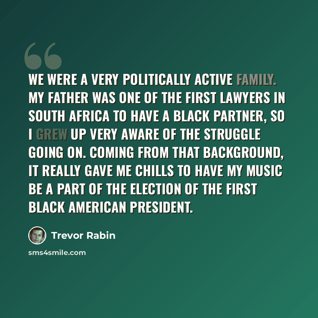“We were a very politically active family. My father was one of the first lawyers in South Africa to have a black partner, so I grew up very aware of the struggle going on. Coming from that background, it really gave me chills to have my music be a part of the election of the first black American…” quote by Trevor Rabin