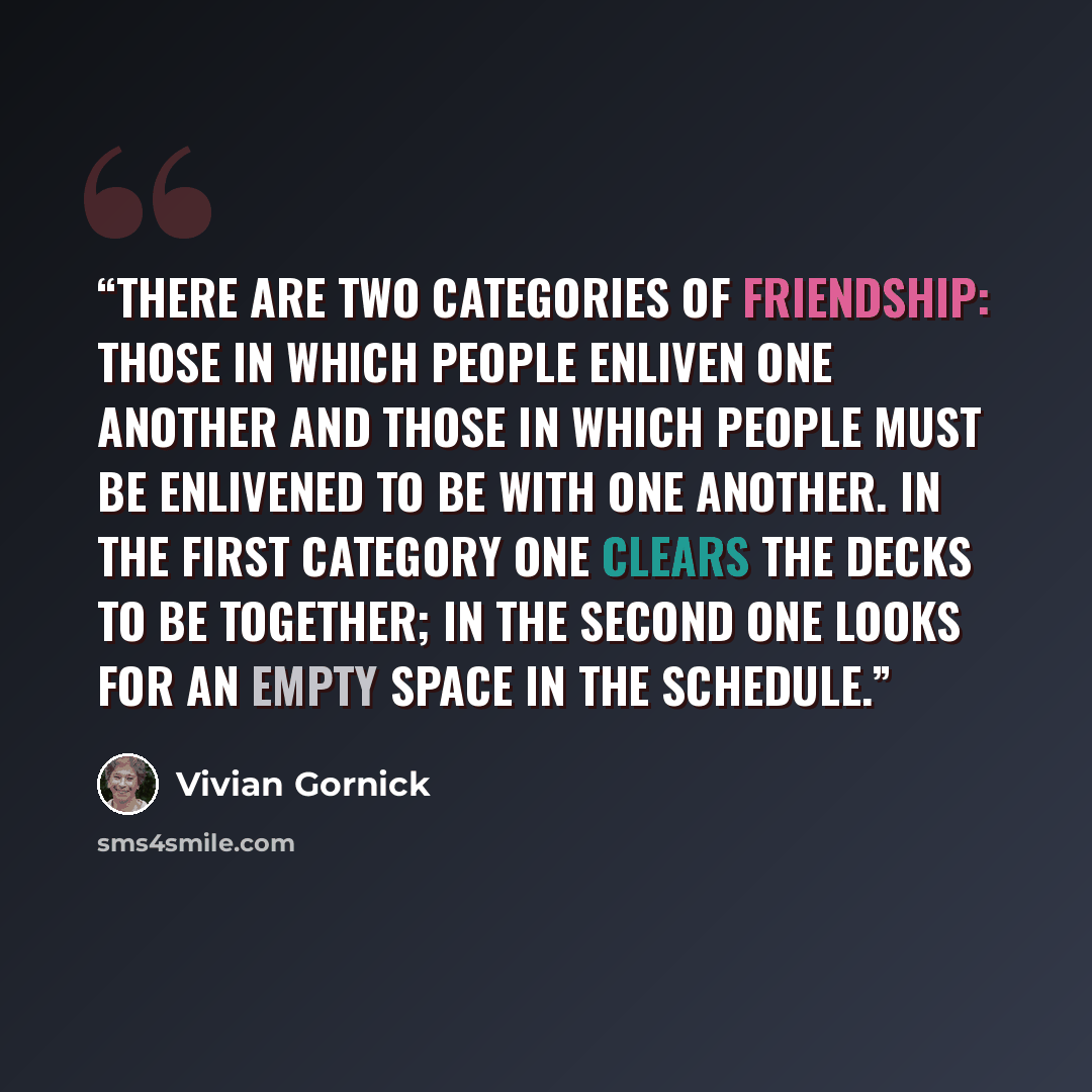 “There are two categories of friendship: those in which people enliven one another and those in which people must be enlivened to be with one another. In the first category one clears the decks to be together; in the second one looks for an empty space in the schedule.” quote by Vivian Gornick