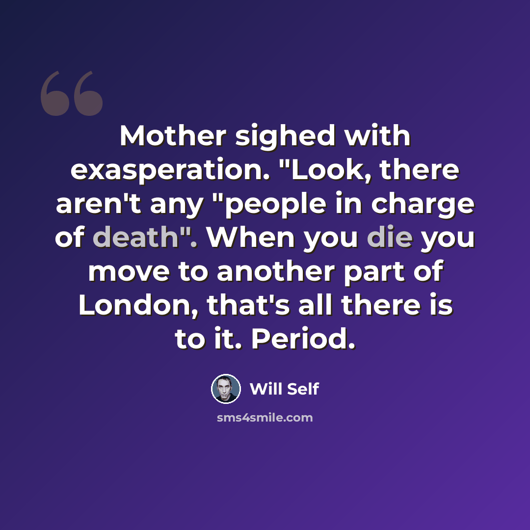 “Mother sighed with exasperation. "Look, there aren't any "people in charge of death". When you die you move to another part of London, that's all there is to it. Period.” quote by Will Self
