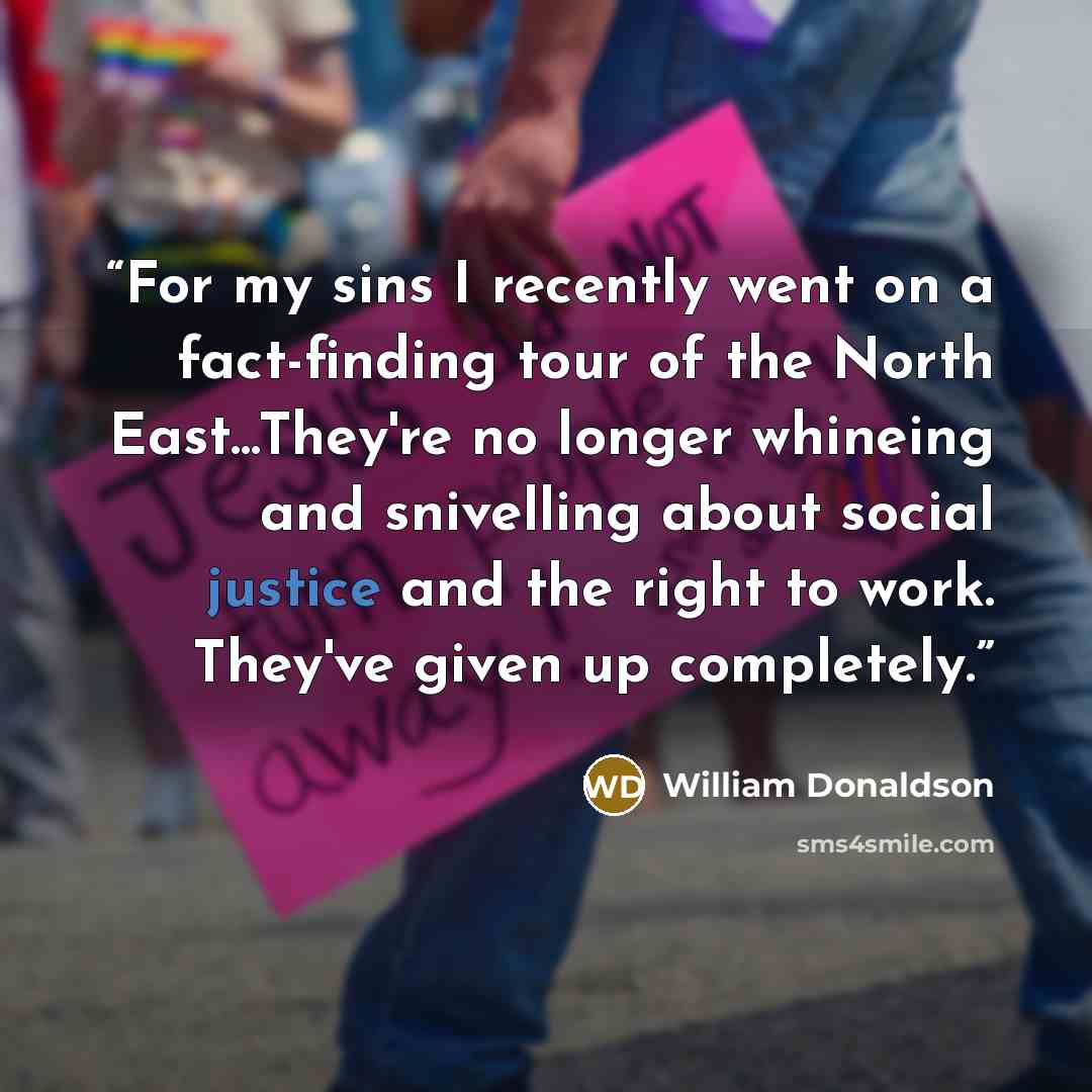 “For my sins I recently went on a fact-finding tour of the North East...They're no longer whineing and snivelling about social justice and the right to work. They've given up completely.” quote by william donaldson