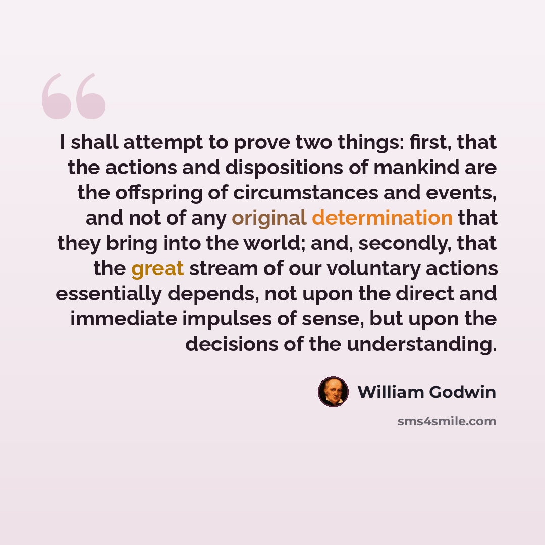 “I shall attempt to prove two things: first, that the actions and dispositions of mankind are the offspring of circumstances and events, and not of any original determination that they bring into the world; and, secondly, that the great stream of our voluntary actions essentially depends, not upon…” quote by William Godwin