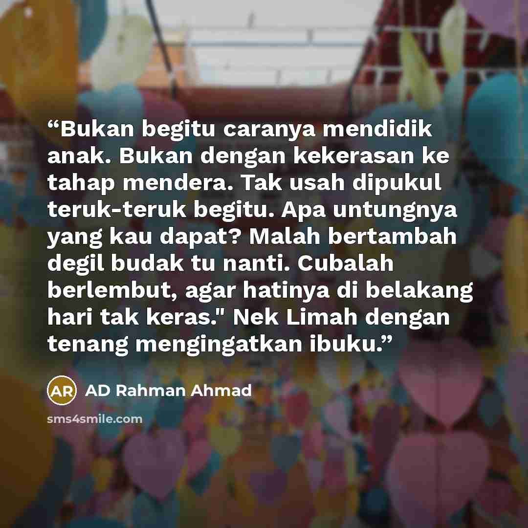 “Bukan begitu caranya mendidik anak. Bukan dengan kekerasan ke tahap mendera. Tak usah dipukul teruk-teruk begitu. Apa untungnya yang kau dapat? Malah bertambah degil budak tu nanti. Cubalah berlembut, agar hatinya di belakang hari tak keras." Nek Limah dengan tenang mengingatkan ibuku.” quote by AD Rahman Ahmad