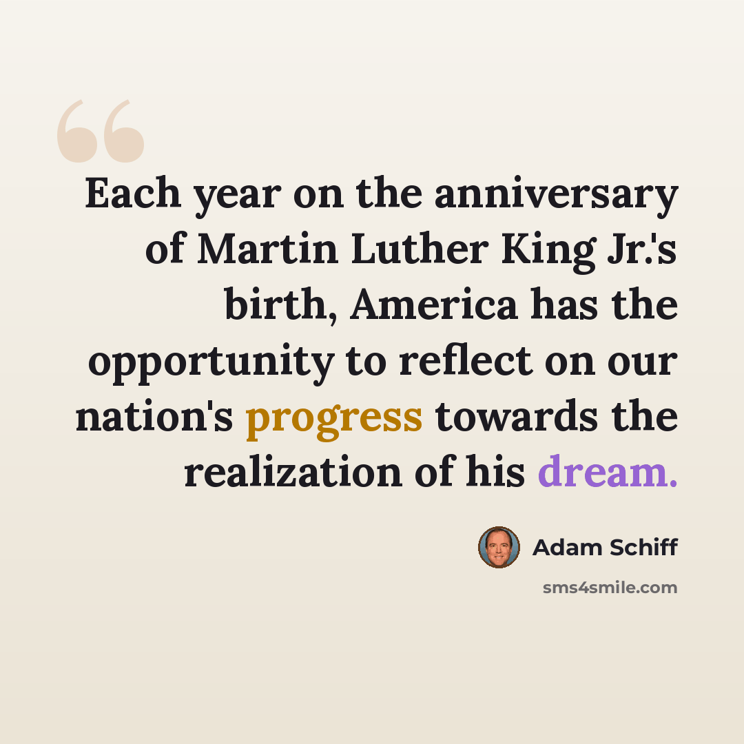 “Each year on the anniversary of Martin Luther King Jr.'s birth, America has the opportunity to reflect on our nation's progress towards the realization of his dream.” quote by Adam Schiff