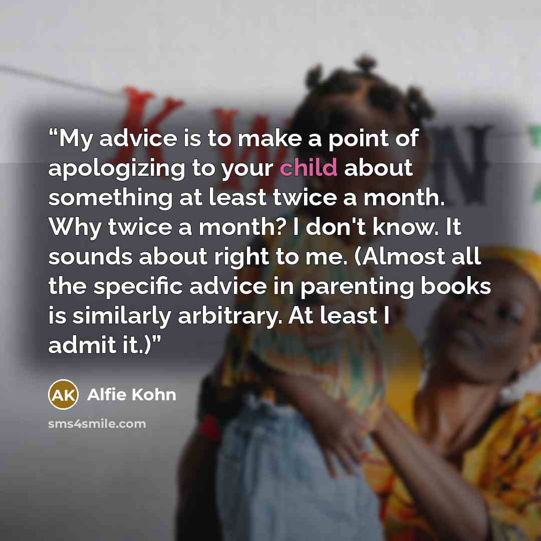 “My advice is to make a point of apologizing to your child about something at least twice a month. Why twice a month? I don't know. It sounds about right to me. (Almost all the specific advice in parenting books is similarly arbitrary. At least I admit it.)” quote by Alfie Kohn